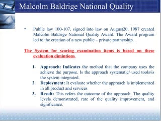 Malcolm Baldrige National Quality
Award
• Public law 100-107, signed into law on August20, 1987 created
Malcolm Baldrige National Quality Award. The Award program
led to the creation of a new public – private partnership.
The System for scoring examination items is based on these
evaluation dimintions
1. Approach: Indicates the method that the company uses the
achieve the purpose. Is the approach systematic/ used tools/is
the system integrated.
2. Deployment: It evaluate whether the approach is implemented
in all product and services
3. Result: This refers the outcome of the approach. The quality
levels demonstrated, rate of the quality improvement, and
significance.
 