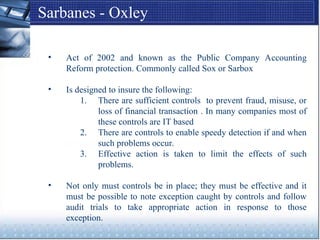 Sarbanes - Oxley
• Act of 2002 and known as the Public Company Accounting
Reform protection. Commonly called Sox or Sarbox
• Is designed to insure the following:
1. There are sufficient controls to prevent fraud, misuse, or
loss of financial transaction . In many companies most of
these controls are IT based
2. There are controls to enable speedy detection if and when
such problems occur.
3. Effective action is taken to limit the effects of such
problems.
• Not only must controls be in place; they must be effective and it
must be possible to note exception caught by controls and follow
audit trials to take appropriate action in response to those
exception.
 