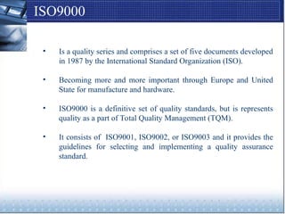 ISO9000
• Is a quality series and comprises a set of five documents developed
in 1987 by the International Standard Organization (ISO).
• Becoming more and more important through Europe and United
State for manufacture and hardware.
• ISO9000 is a definitive set of quality standards, but is represents
quality as a part of Total Quality Management (TQM).
• It consists of ISO9001, ISO9002, or ISO9003 and it provides the
guidelines for selecting and implementing a quality assurance
standard.
 