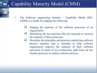 Capability Maturity Model (CMM)
• The Software engineering Institute – Capability Model (SEI-
CMM) is a model for judging the following:
 Judging the maturity of the software processes of an
organization.
 Identifying the key practices that are required to increase
the maturity of these processes.
 Describes the principles and practices underlying software
process maturity and is intended to help software
organization improve the maturity of their software
processes in terms of an evolutionary path from ad hoc
chaotic processes to mature software process
 
