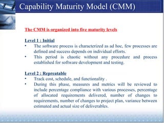 Capability Maturity Model (CMM)
The CMM is organized into five maturity levels
Level 1 : Initial
• The software process is characterized as ad hoc, few processes are
defined and success depends on individual efforts.
• This period is chaotic without any procedure and process
established for software development and testing.
Level 2 : Repreatable
• Track cost, schedule, and functionality .
• During this phase, measures and metrics will be reviewed to
include percentage compliance with various processes, percentage
of allocated requirements delivered, number of changes to
requirements, number of changes to project plan, variance between
estimated and actual size of deliverables.
 