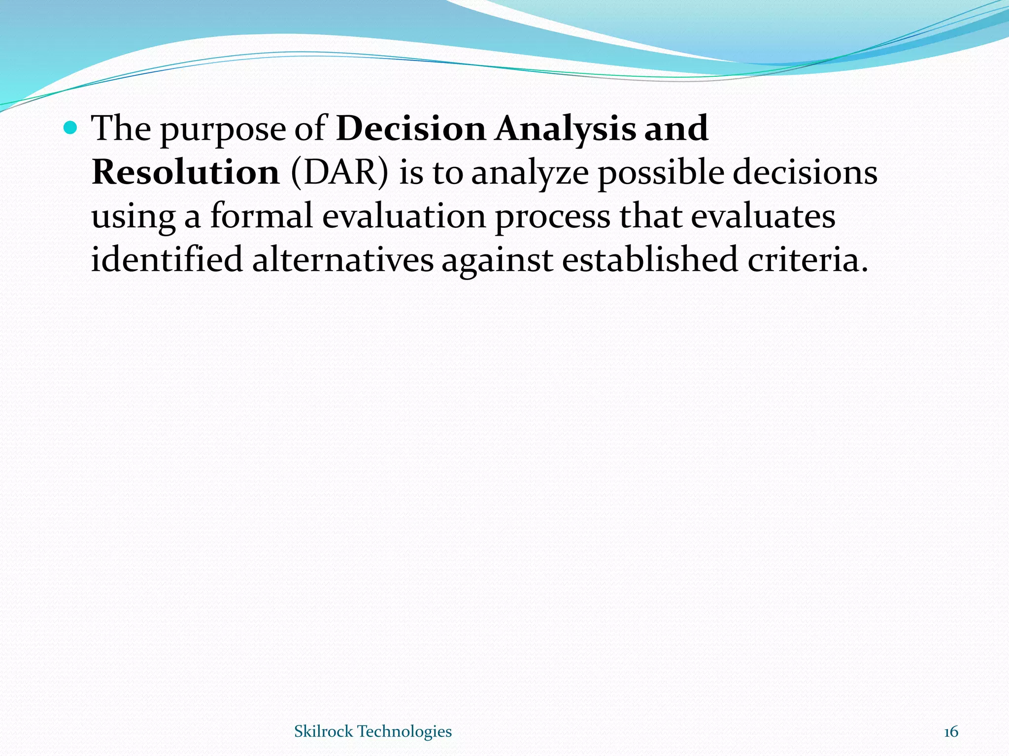  The purpose of Decision Analysis and
Resolution (DAR) is to analyze possible decisions
using a formal evaluation process that evaluates
identified alternatives against established criteria.
16Skilrock Technologies
 