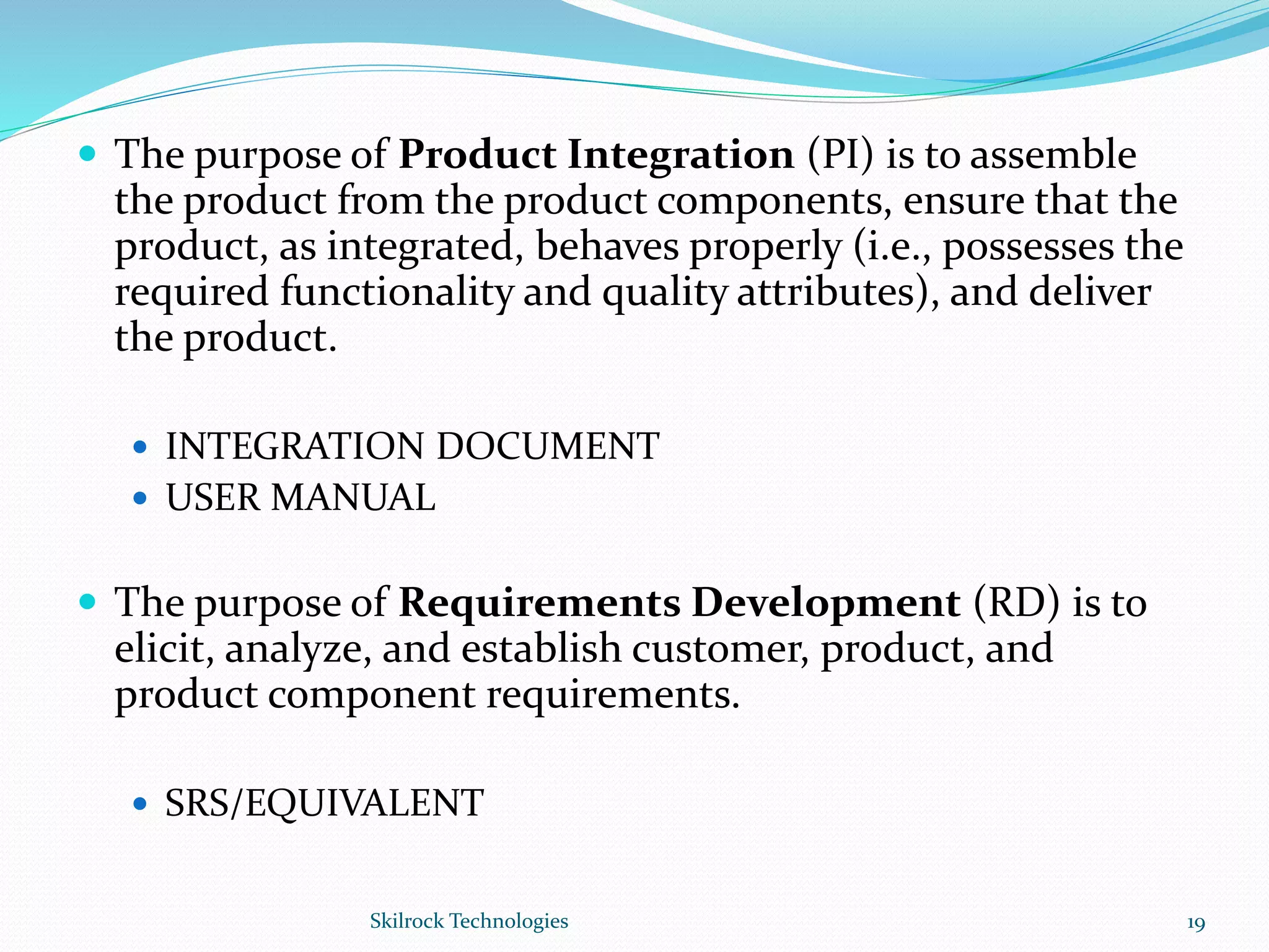  The purpose of Product Integration (PI) is to assemble
the product from the product components, ensure that the
product, as integrated, behaves properly (i.e., possesses the
required functionality and quality attributes), and deliver
the product.
 INTEGRATION DOCUMENT
 USER MANUAL
 The purpose of Requirements Development (RD) is to
elicit, analyze, and establish customer, product, and
product component requirements.
 SRS/EQUIVALENT
19Skilrock Technologies
 