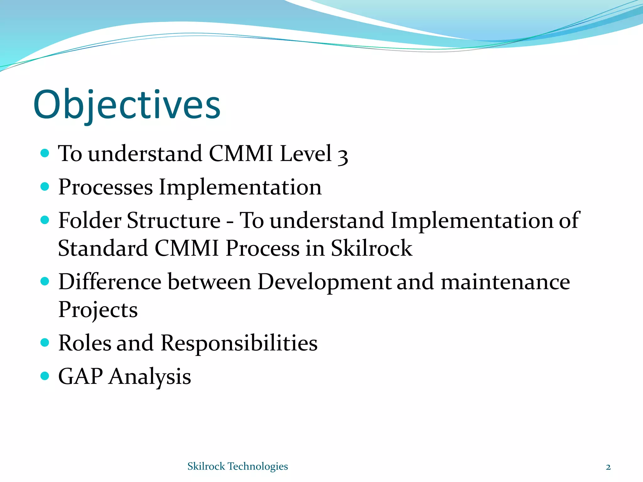 Objectives
 To understand CMMI Level 3
 Processes Implementation
 Folder Structure - To understand Implementation of
Standard CMMI Process in Skilrock
 Difference between Development and maintenance
Projects
 Roles and Responsibilities
 GAP Analysis
2Skilrock Technologies
 