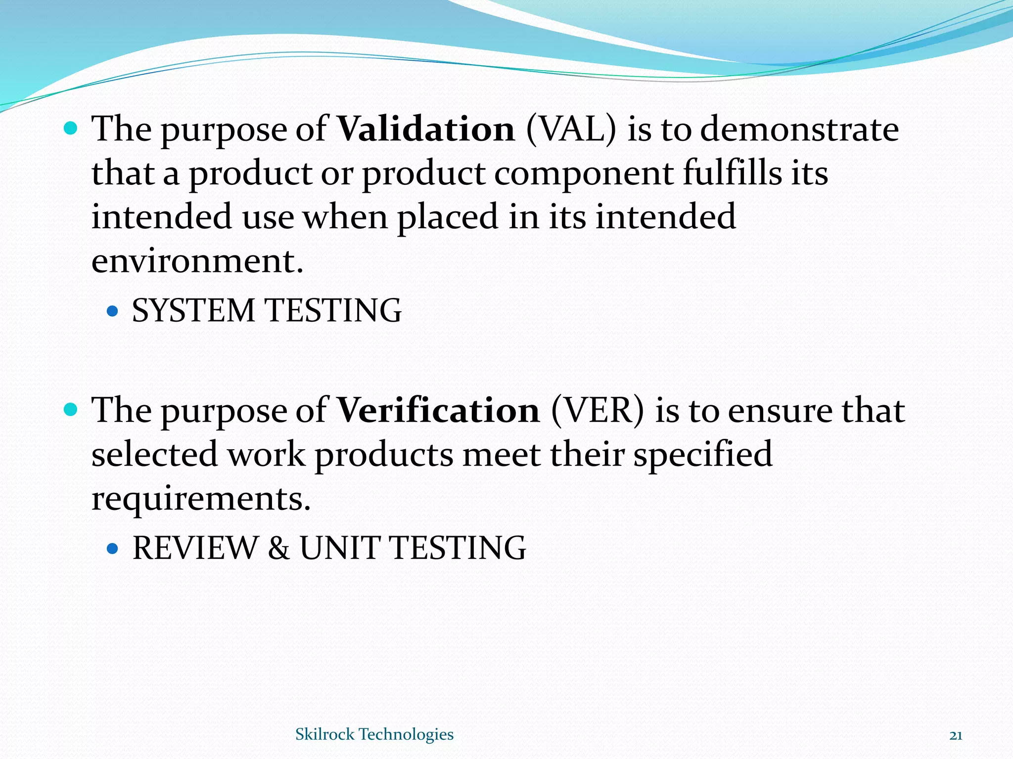  The purpose of Validation (VAL) is to demonstrate
that a product or product component fulfills its
intended use when placed in its intended
environment.
 SYSTEM TESTING
 The purpose of Verification (VER) is to ensure that
selected work products meet their specified
requirements.
 REVIEW & UNIT TESTING
21Skilrock Technologies
 