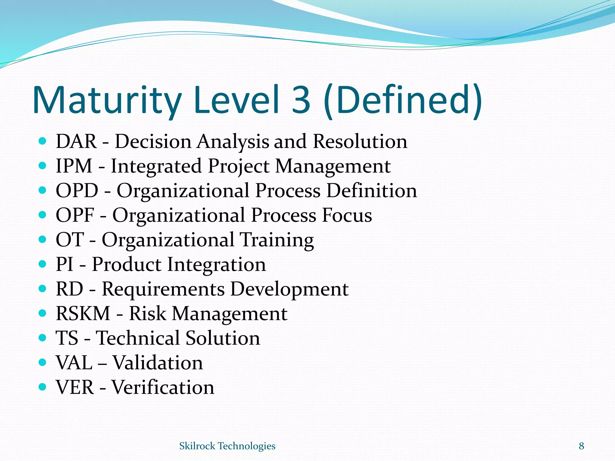 Maturity Level 3 (Defined)
 DAR - Decision Analysis and Resolution
 IPM - Integrated Project Management
 OPD - Organizational Process Definition
 OPF - Organizational Process Focus
 OT - Organizational Training
 PI - Product Integration
 RD - Requirements Development
 RSKM - Risk Management
 TS - Technical Solution
 VAL – Validation
 VER - Verification
8Skilrock Technologies
 