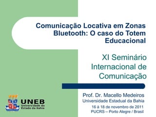 Comunicação Locativa em Zonas
    Bluetooth: O caso do Totem
                   Educacional

                    XI Seminário
                Internacional de
                   Comunicação

            Prof. Dr. Macello Medeiros
            Universidade Estadual da Bahia
                16 à 18 de novembro de 2011
                PUCRS – Porto Alegre / Brasil
 