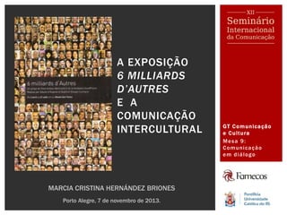 GT Comunicação
e Cultura
Mesa 9:
Comunicação
em diálogo
A EXPOSIÇÃO
6 MILLIARDS
D’AUTRES
E A
COMUNICAÇÃO
INTERCULTURAL
MARCIA CRISTINA HERNÁNDEZ BRIONES
Porto Alegre, 7 de novembro de 2013.
 