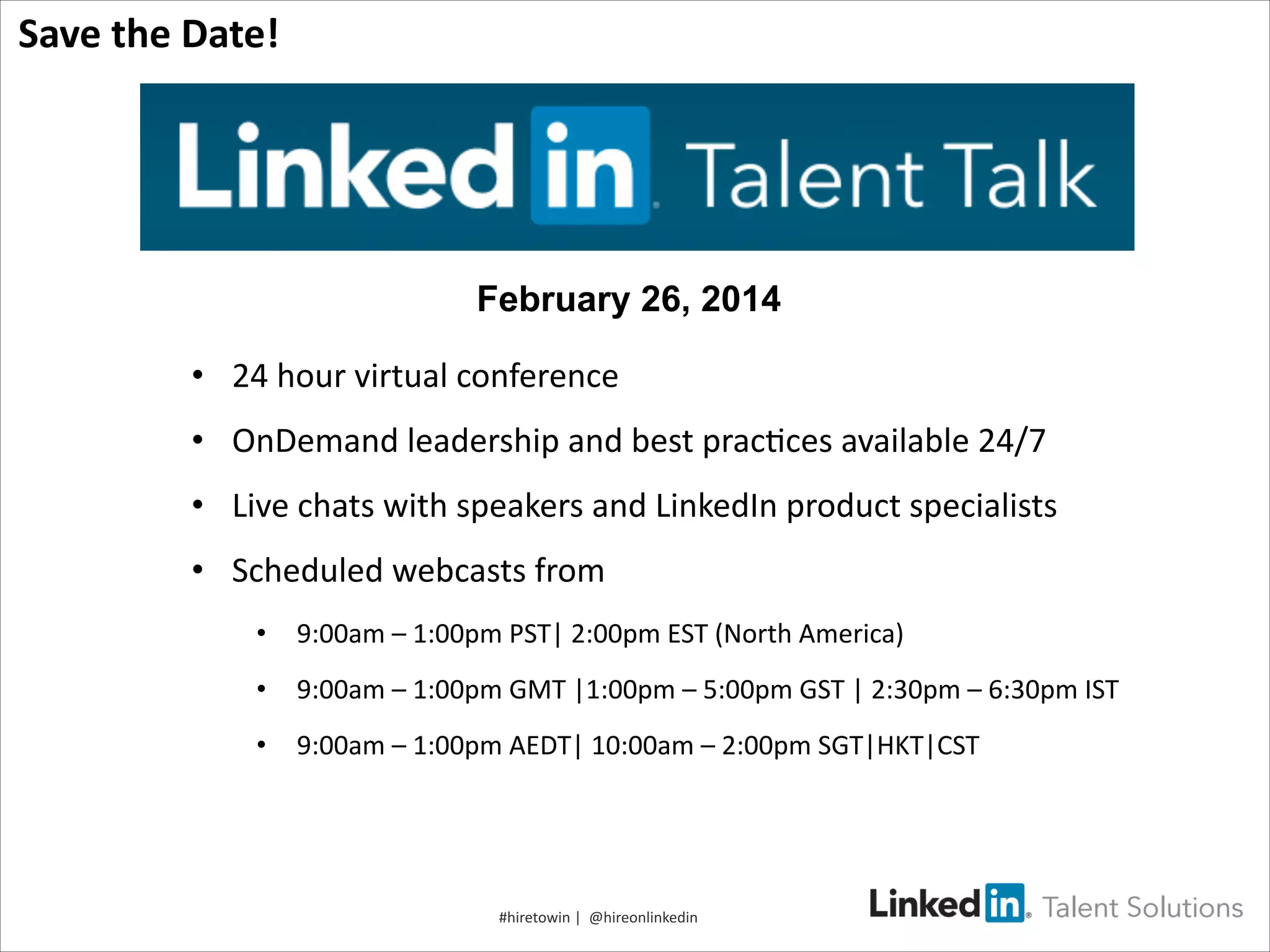 !!Save!the!Date!!

February 26, 2014
•  24*hour*virtual*conference*
•  OnDemand*leadership*and*best*prac=ces*available*24/7*
•  Live*chats*with*speakers*and*LinkedIn*product*specialists*
•  Scheduled*webcasts*from*
•  9:00am*–*1:00pm*PST|*2:00pm*EST*(North*America)*
•  9:00am*–*1:00pm*GMT*|1:00pm*–*5:00pm*GST*|*2:30pm*–*6:30pm*IST**
•  9:00am*–*1:00pm*AEDT|*10:00am*–*2:00pm*SGT|HKT|CST**

#hiretowin*|**@hireonlinkedin*

 