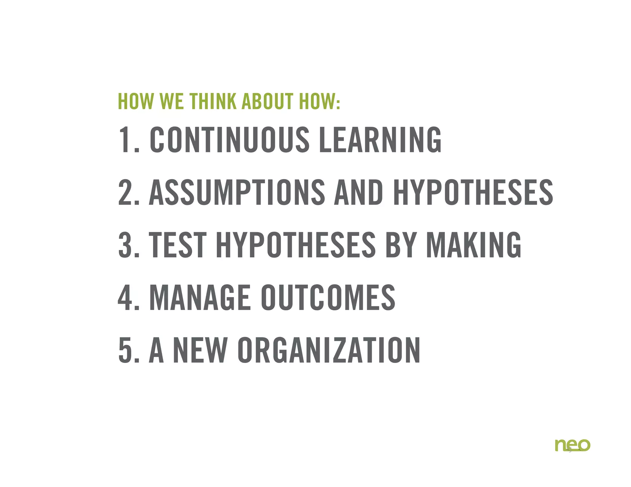 HOW WE THINK ABOUT HOW:
1. CONTINUOUS LEARNING
2. ASSUMPTIONS AND HYPOTHESES
3. TEST HYPOTHESES BY MAKING
4. MANAGE OUTCOMES
5. A NEW ORGANIZATION
13
 