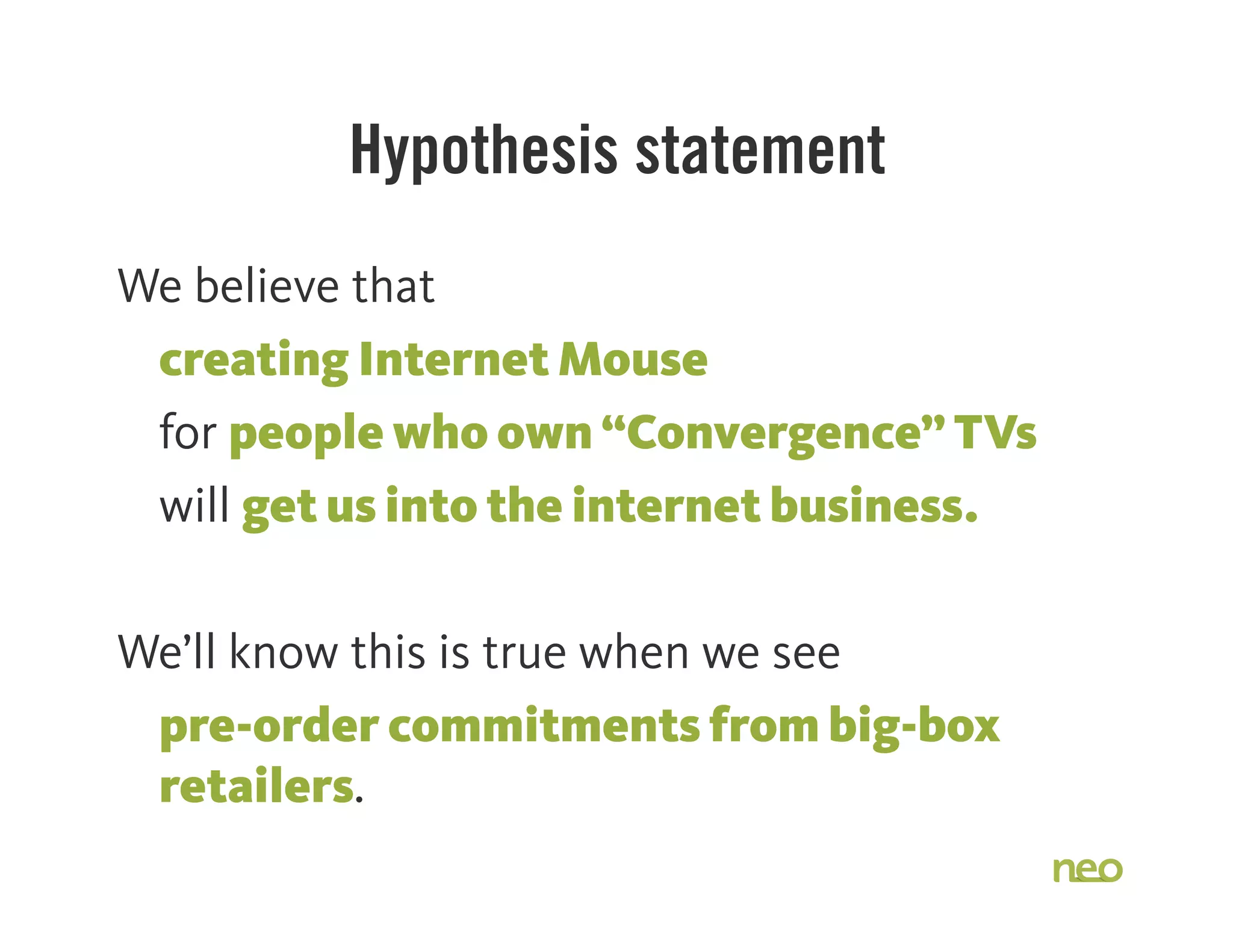 Hypothesis statement
We believe that
creating Internet Mouse

 for people who own “Convergence” TVs
will get us into the internet business.
We’ll know this is true when we see
pre-order commitments from big-box
retailers.
 