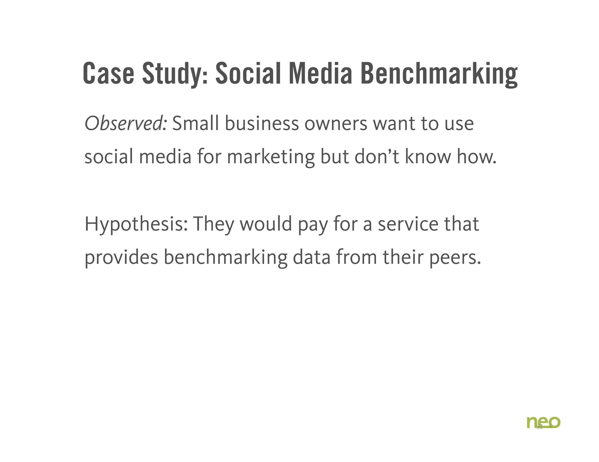Case Study: Social Media Benchmarking
Observed: Small business owners want to use
social media for marketing but don’t know how.
Hypothesis: They would pay for a service that
provides benchmarking data from their peers.
33
 
