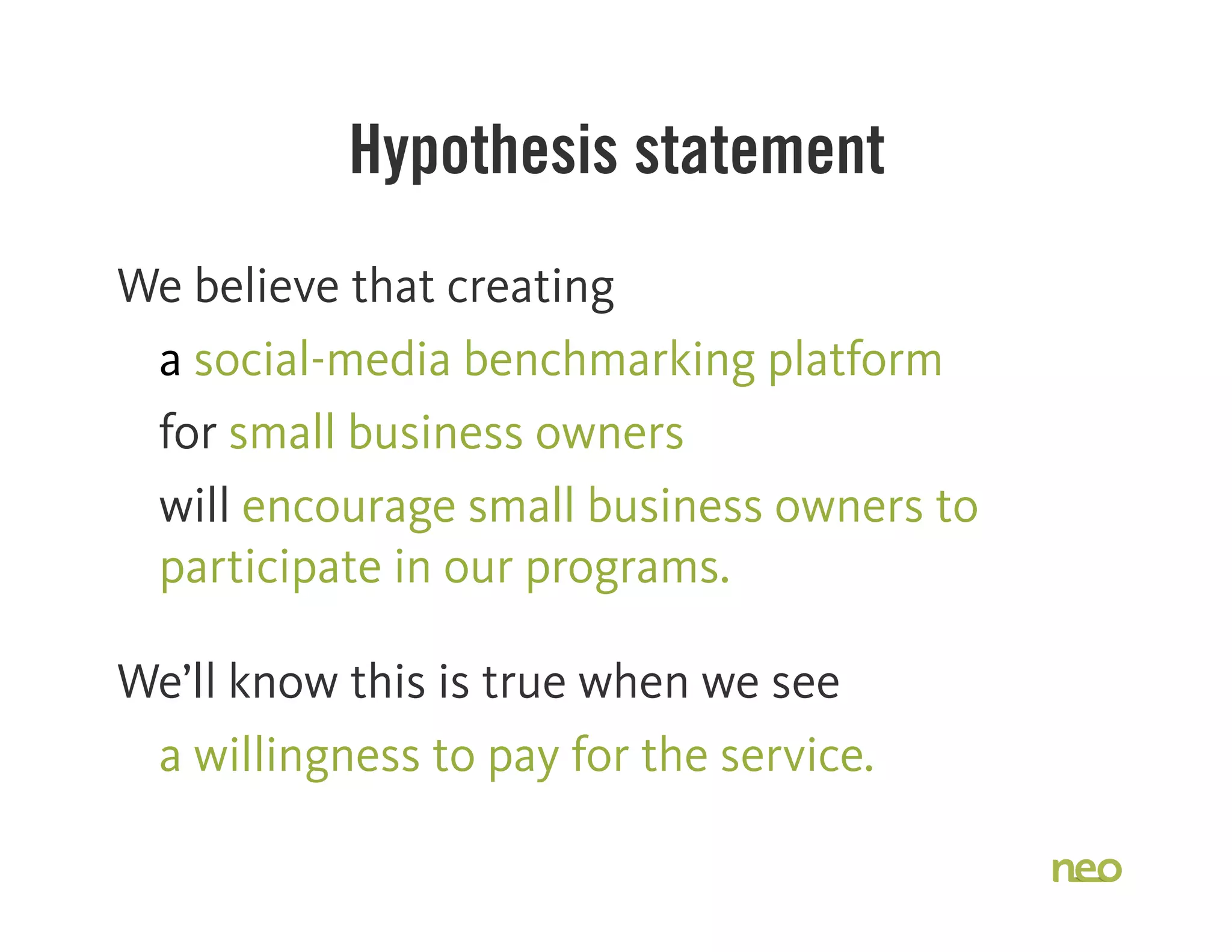 Hypothesis statement
We believe that creating
a social-media benchmarking platform
for small business owners
will encourage small business owners to
participate in our programs.
We’ll know this is true when we see
a willingness to pay for the service.
 