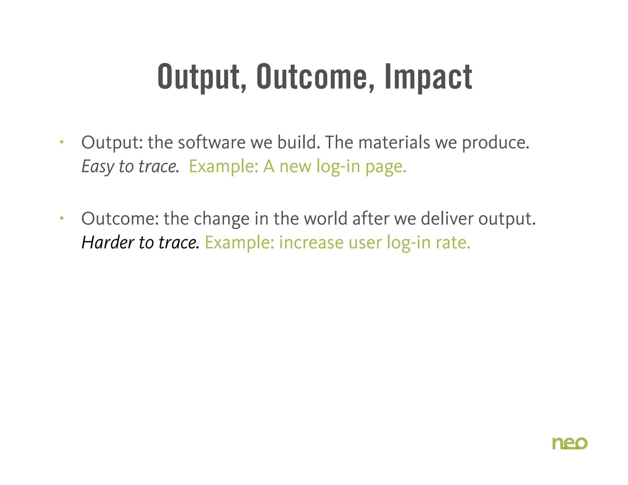 Output, Outcome, Impact
§ Output: the software we build. The materials we produce.
Easy to trace. Example: A new log-in page.
§ Outcome: the change in the world after we deliver output.
Harder to trace. Example: increase user log-in rate.
 