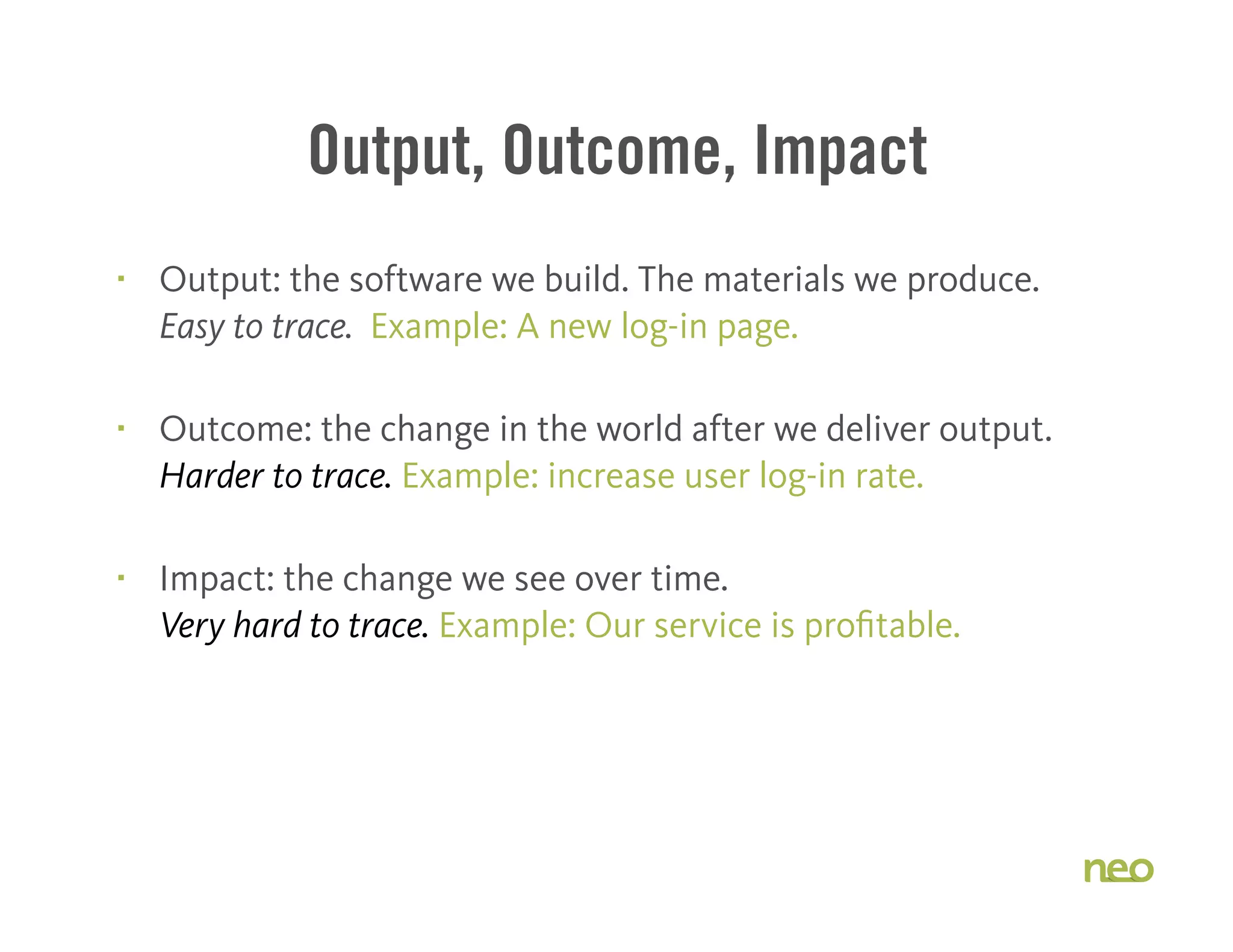 Output, Outcome, Impact
§ Output: the software we build. The materials we produce.
Easy to trace. Example: A new log-in page.
§ Outcome: the change in the world after we deliver output.
Harder to trace. Example: increase user log-in rate.
§ Impact: the change we see over time.
Very hard to trace. Example: Our service is profitable.
 