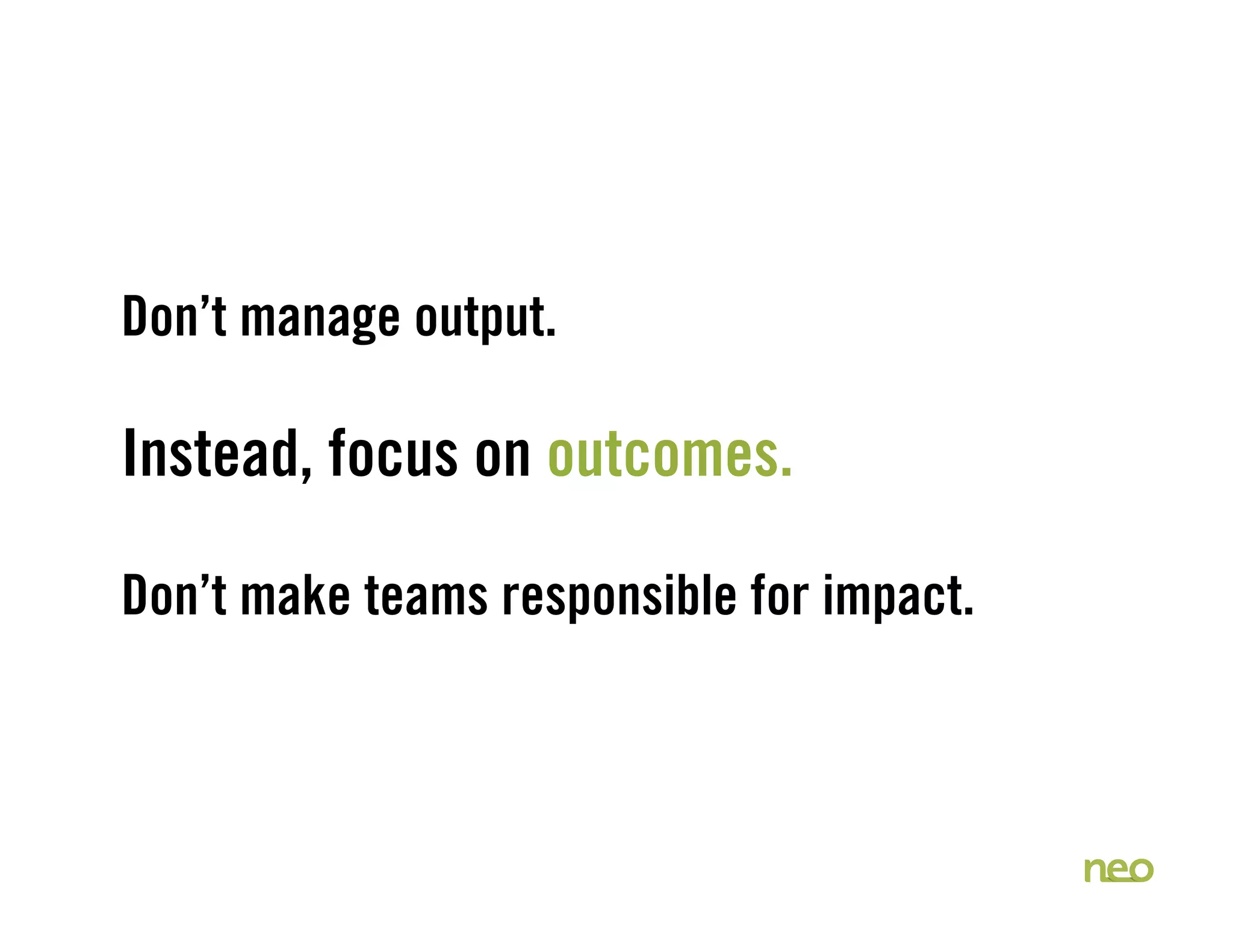 Don’t manage output.
Instead, focus on outcomes.
Don’t make teams responsible for impact.
 