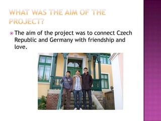  Theaim of the project was to connect Czech
 Republic and Germany with friendship and
 love.
 