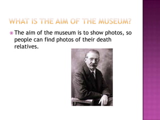  The aim of the museum is to show photos, so
 people can find photos of their death
 relatives.
 
