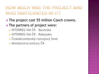  The project cost 55 million Czech crowns.
 The partners of project were:
    INTERREG IIIA ČR – Bavorsko
    INTERREG IIIA ČR – Rakousko
    Českokrumlovský rozvojový fond
    Ministerstvo kultury ČR
 