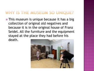  Thismuseum is unique because it has a big
 collection of original old negatives and
 because it is in the original house of Franz
 Seidel. All the furniture and the equipment
 stayed at the place they had before his
 death.
 