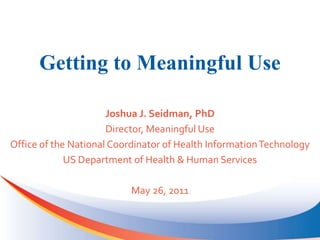 Getting to Meaningful Use Joshua J. Seidman, PhD Director, Meaningful Use Office of the National Coordinator of Health Information Technology US Department of Health & Human Services May 26, 2011 