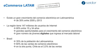 eCommerce LATAM 
•Existe un gran crecimiento del comercio electrónico en Latinoamérica 
de 35% entre 2005 y 2013 
•La región tiene 147 millones de usuarios de Internet 
60% entre 15 y 34 años 
grandes oportunidades para el crecimiento del comercio electrónico 
gran número de jóvenes digitales que ingresa al mercado laboral 
•Brasil 
35% de la población de Latinoamérica 
60% de las ventas de comercio electrónico 
en la otra punta, Chile es el 3,5% de las ventas  