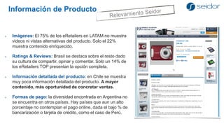 Información de Producto 
Imágenes: El 75% de los eRetailers en LATAM no muestra videos ni vistas alternativas del producto. Solo el 22% muestra contenido enriquecido. 
Ratings & Reviews: Brasil se destaca sobre el resto dado su cultura de compartir, opinar y comentar. Solo un 14% de los eRetailers TOP presentan la opción completa. 
Información detallada del producto: en Chile se muestra muy poca información detallada del producto. A mayor contenido, más oportunidad de concretar ventas. 
Formas de pago: la diversidad encontrada en Argentina no se encuentra en otros países. Hay países que aun un alto porcentaje no contemplan el pago online, dada el bajo % de bancarización o tarjeta de crédito, como el caso de Perú.  