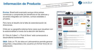 Información de Producto 
Envíos: Brasil está avanzado aunque otros países comienzan a comprender los beneficios en las alianzas y acuerdos integrales con Carriers, correos estatales o privados. 
Perú tiene el desafío de la falta de estandarización de direcciones. 
Chile por su geografía extensa tiene casos que resuelven con la estacionalidad a través de la elección del destino. 
El “Click & Collect” o “Pick & Store” está comenzando a desarrollarse fuertemente. 
Q&A: Solo un 7% de sitios en Latinoamérica permite generar preguntas y respuestas a los usuarios y/o formar foros de co- elaboración.  