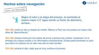 Hechos sobre navegación 
Según el rubro y la etapa del proceso, en promedio la espera mayor a 3” sigue siendo un factor de abandono, aunque… 
48% NO confía en dar su tarjeta de crédito. México y Perú son los países con tasas más altas de “desconfianza”. 
38% NO compra online por los costos de envío o porque han sufrido “sorpresas” en la entrega con costos ocultos o no informados correctamente. Existe particularmente un país que está a la cabeza con el ratio mas alto en este sentido. 
33% NO volverá al sitio, dado que es muy confuso el proceso.  