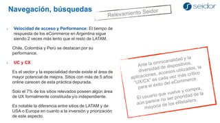 Navegación, búsquedas 
Velocidad de acceso y Performance: El tiempo de respuesta de los eCommerce en Argentina sigue siendo 2 veces más lento que el resto de LATAM. 
Chile, Colombia y Perú se destacan por su performance. 
UC y CX 
Es el vector y la especialidad donde existe el área de mayor potencial de mejora. Sitios con más de 5 años online carecen de esta práctica depurada. 
Solo el 7% de los sitios relevados poseen algún área de UX formalmente constituida y/o independiente. 
Es notable la diferencia entre sitios de LATAM y de USA o Europa en cuanto a la inversión y priorización de este aspecto.  