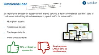 Omnicanalidad 
Es importante brindar un acceso con el mismo servicio a través de distintos canales, para lo cual se necesita integralidad de recupero y publicación de información. 
Multi-point access 
Responsive design 
Carrito persistente 
Perfil cross-platform 
70% en Brazil lo aprovecha. 
En el resto de LATAM el % es mucho menor  