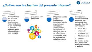 ¿Cuáles son las fuentes del presente Informe? 
Consolidamos los estudios, servicios, interacciones, recomendaciones que realizamos a nuestros clientes y co- elaboraciones con colegas. 
Incorporamos información del mercado y la cruzamos con nuestro foco de servicios en: 
-la UX & CX 
-el soporte 
-la integración, 
-Mantenimiento 
-gestión … 
De fuentes como: IDC, comscore, Forrester, Gartner y Nielsen. 
Evaluamos +30 eRetailers 
Utilizamos nuestra propia metodología basada en nuestra experiencia en servicios de asesoramiento, implementación, gestión y soporte de eCommerce: 
Análisis de nivel de maduración del eCommerce.  