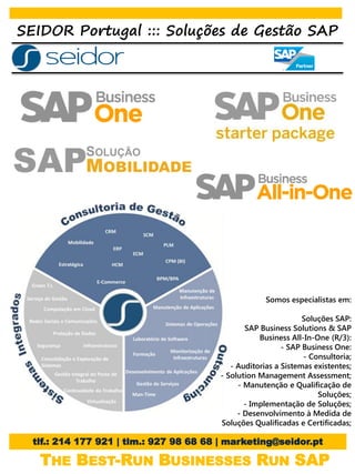 SEIDOR Portugal ::: Soluções de Gestão SAP




                                                     Somos especialistas em:

                                                                Soluções SAP:
                                               SAP Business Solutions & SAP
                                                   Business All-In-One (R/3):
                                                          - SAP Business One:
                                                                - Consultoria;
                                           - Auditorias a Sistemas existentes;
                                        - Solution Management Assessment;
                                             - Manutenção e Qualificação de
                                                                    Soluções;
                                               - Implementação de Soluções;
                                             - Desenvolvimento à Medida de
                                        Soluções Qualificadas e Certificadas;

  tlf.: 214 177 921 | tlm.: 927 98 68 68 | marketing@seidor.pt

   THE BEST-RUN BUSINESSES RUN SAP
 