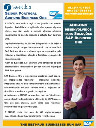 tlf.: 214 177 921
                                                                tlm.: 927 98 68 68
SEIDOR PORTUGAL                                                marketing@seidor.pt
ADD-ONS BUSINESS ONE
A SEIDOR, tem vindo a registar um grande crescimento.
Rapidez, flexibilidade e agilidade são apenas algumas
                                                                 ADD-ONS
chaves que têm vindo a permitir alcançar números
                                                               DESENVOLVIDOS
importantes no que diz respeito à Solução SAP Business         PARASOLUÇÕES
One.                                                           SAP BUSINESS
O principal objetivo da SEIDOR é disponibilizar às PME’s a         ONE
melhor solução de gestão empresarial com suporte SAP.
SAP Business One é o sistema que se caracteriza pela
robustez e fiabilidade, aliando a facilidade e rapidez de
implementação.
Além de tudo isto, SAP Business One caracteriza-se pela
escalabilidade, flexibilidade e por ser acessível a qualquer
PME Portuguesa.

SAP Business One é um sistema aberto ao qual podem
ser incorporados “add-ons” – programas opcionais
integrados em SAP que complementam e maximizam as
funcionalidades do SAP. Sempre com o objectivo de
simplificar e melhorar a gestão do negócio.
Actualmente, a SEIDOR desenvolveu mais de 30 add-ons
com o objectivo de potenciar a utilização do SAP Business
One dos seus clientes, assim como para minimizar
investimento em parametrizações.

A SEIDOR conta com mais de 550 implementações,
experiência e know-how amplamente reconhecidos.



                THE BEST-RUN BUSINESSES RUN SAP
 