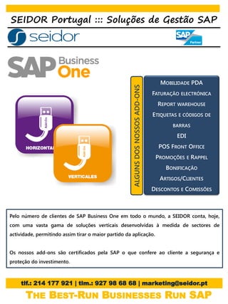 SEIDOR Portugal ::: Soluções de Gestão SAP




                                                                                    MOBILIDADE PDA




                                                     ALGUNS DOS NOSSOS ADD-ONS
                                                                                 FATURAÇÃO ELECTRÓNICA
                                                                                   REPORT WAREHOUSE
                                                                                 ETIQUETAS E CÓDIGOS DE
                                                                                        BARRAS

                                                                                          EDI
                                                                                   POS FRONT OFFICE
                                                                                  PROMOÇÕES E RAPPEL
                                                                                      BONIFICAÇÃO
                                                                                   ARTIGOS/CLIENTES
                                                                                 DESCONTOS E COMISSÕES



Pelo número de clientes de SAP Business One em todo o mundo, a SEIDOR conta, hoje,
com uma vasta gama de soluções verticais desenvolvidas à medida de sectores de
actividade, permitindo assim tirar o maior partido da aplicação.


Os nossos add-ons são certificados pela SAP o que confere ao cliente a segurança e
proteção do investimento.



     tlf.: 214 177 921 | tlm.: 927 98 68 68 | marketing@seidor.pt

       THE BEST-RUN BUSINESSES RUN SAP
 