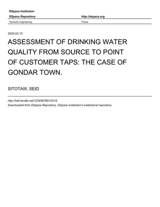 DSpace Institution
DSpace Repository http://dspace.org
Hydraulic engineering Thesis
2020-03-15
ASSESSMENT OF DRINKING WATER
QUALITY FROM SOURCE TO POINT
OF CUSTOMER TAPS: THE CASE OF
GONDAR TOWN.
SITOTAW, SEID
http://hdl.handle.net/123456789/10318
Downloaded from DSpace Repository, DSpace Institution's institutional repository
 