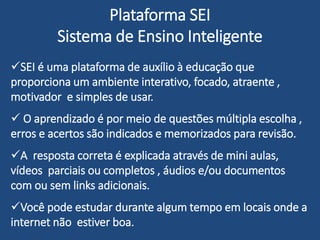 Plataforma SEI
Sistema de Ensino Inteligente
SEI é uma plataforma de auxílio à educação que
proporciona um ambiente interativo, focado, atraente ,
motivador e simples de usar.
 O aprendizado é por meio de questões múltipla escolha ,
erros e acertos são indicados e memorizados para revisão.
A resposta correta é explicada através de mini aulas,
vídeos parciais ou completos , áudios e/ou documentos
com ou sem links adicionais.
Você pode estudar durante algum tempo em locais onde a
internet não estiver boa.
 
