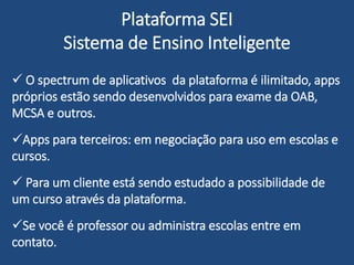 Plataforma SEI
Sistema de Ensino Inteligente
 O spectrum de aplicativos da plataforma é ilimitado, apps
próprios estão sendo desenvolvidos para exame da OAB,
MCSA e outros.
Apps para uso em escolas e cursos estão sendo negociadas
Apps para educação religiosa e evangelização sendo
oferecido as Igrejas
 Para um cliente está sendo estudado a possibilidade de
um curso através da plataforma.
Se você é professor ou administra escolas entre em
contato.
 