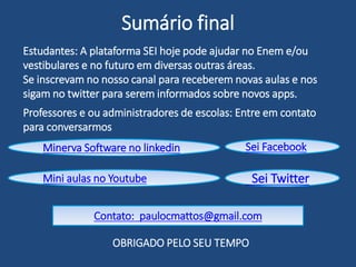 Conteúdo do SeiEnem no PC
Estudantes, vejam exemplos de questões e aulas que estão no app
Youtube : Outros anos Enem e/ou vestibulares
Hotmart: Inéditas em diversos produtos
21 questões de matemática inéditas e com aulas
33 questões de inglês inéditas com aulas
25 de Física, 25 de português / códigos, 5 de matemática e um
aulão sobre redação, dicas e temas.
17 questões de códigos inéditas com aula
8 questões de matemática mais aulão de geometria
9 questões de matemática, aulão de probabilidade e estatistica
Youtube
 