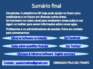 Sumário final
Contato: paulocmattos@gmail.com
Minerva Software no linkedin
Sei Twitter
Estudantes: A plataforma SEI hoje pode ajudar no Enem e/ou
vestibulares e no futuro em diversas outras áreas.
Se inscrevam no nosso canal para receberem novas aulas e nos
sigam no twitter para serem informados sobre novos apps.
Professores e ou administradores de escolas: Entre em contato
para conversarmos
OBRIGADO PELO SEU TEMPO
Aulas sobre questões Youtube
Sei Facebook
Olympya & Minerva Software English summary
 