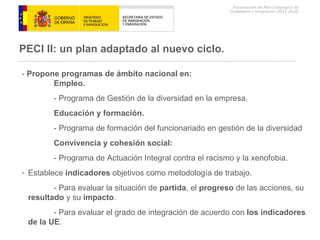 PECI II: un plan  adaptado al nuevo ciclo. -  Propone programas de ámbito nacional en: Empleo. - Programa de Gestión de la diversidad en la empresa. Educación y formación. - Programa de formación del funcionariado en gestión de la diversidad   Convivencia y cohesión social: - Programa de Actuación Integral contra el racismo y la xenofobia. Establece  indicadores  objetivos como metodología de trabajo. - Para evaluar la situación de  partida , el  progreso  de las acciones, su  resultado  y su  impacto . - Para evaluar el grado de integración de acuerdo con  los indicadores  de la UE . 