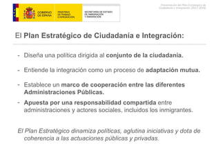 -  Diseña una política dirigida al  conjunto de la ciudadanía. -  Entiende la integración como un proceso de  adaptación mutua. Establece un  marco de cooperación entre las diferentes Administraciones Públicas. Apuesta por una responsabilidad compartida  entre administraciones y actores sociales, incluidos los inmigrantes. El Plan Estratégico dinamiza políticas, aglutina iniciativas y dota de coherencia a las actuaciones públicas y privadas. El  Plan Estratégico de Ciudadanía e Integración: 