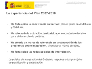 -  Ha fortalecido la convivencia en barrios : planes piloto en Andalucía y Cataluña. Ha reforzado la actuación territorial : aporte económico decisivo para el desarrollo de políticas. Ha creado un marco de referencia en la concepción de los programas sobre integración , vinculado al marco europeo. Ha fortalecido las redes sociales de interrelación. La experiencia del Plan 2007-2010. La política de inmigración del Gobierno responde a los principios de planificación y anticipación. 