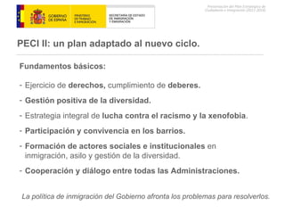 PECI II: un plan  adaptado al nuevo ciclo. Fundamentos básicos: Ejercicio de  derechos,  cumplimiento de  deberes.  Gestión positiva de la diversidad. Estrategia integral de  lucha contra el racismo y la xenofobia . Participación y convivencia en los barrios. Formación de actores sociales e institucionales  en inmigración, asilo y gestión de la diversidad. Cooperación y diálogo entre todas las Administraciones. La política de inmigración del Gobierno afronta los problemas para resolverlos. 