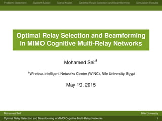 Problem Statement System Model Signal Model Optimal Relay Selection and Beamforming Simulation Results
Optimal Relay Selection and Beamforming
in MIMO Cognitive Multi-Relay Networks
Mohamed Seif1
1Wireless Intelligent Networks Center (WINC), Nile University, Egypt
May 19, 2015
Mohamed Seif Nile University
Optimal Relay Selection and Beamforming in MIMO Cognitive Multi-Relay Networks 1
 