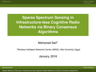 Background System Model
Sparse Spectrum Sensing in
Infrastructure-less Cognitive Radio
Networks via Binary Consensus
Algorithms
Mohamed Seif1
1Wireless Intelligent Networks Center (WINC), Nile University, Egypt
January, 2016
Mohamed Seif Nile University
Sparse Spectrum Sensing in Infrastructure-less Cognitive Radio Networks via Binary Consensus Algorithms 1
 