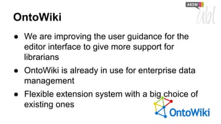 OntoWiki
● We are improving the user guidance for the
editor interface to give more support for
librarians
● OntoWiki is already in use for enterprise data
management
● Flexible extension system with a big choice of
existing ones

 