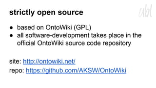 strictly open source
● based on OntoWiki (GPL)
● all software-development takes place in the
official OntoWiki source code repository
site: http://ontowiki.net/
repo: https://github.com/AKSW/OntoWiki

 