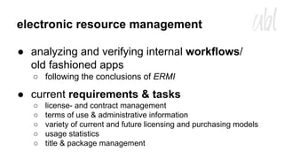 electronic resource management
● analyzing and verifying internal workflows/
old fashioned apps
○ following the conclusions of ERMI

● current requirements & tasks
○
○
○
○
○

license- and contract management
terms of use & administrative information
variety of current and future licensing and purchasing models
usage statistics
title & package management

 