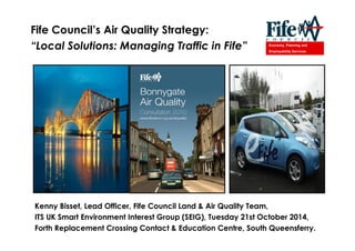 Economy, Planning and
Employability Services
Kenny Bisset, Lead Officer, Fife Council Land & Air Quality Team,
ITS UK Smart Environment Interest Group (SEIG), Tuesday 21st October 2014,
Forth Replacement Crossing Contact & Education Centre, South Queensferry.
Fife Council s Air Quality Strategy:
Local Solutions: Managing Traffic in Fife
 